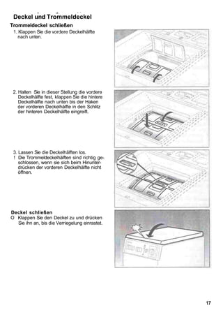 v        ..v.       • '

 Deckel und Trommeldeckel
Trommeldeckel schließen
 1. Klappen Sie die vordere Deckelhälfte
   nach unten.




 2. Halten Sie in dieser Stellung die vordere
    Deckelhälfte fest, klappen Sie die hintere
    Deckelhälfte nach unten bis der Haken
    der vorderen Deckelhälfte in den Schlitz
    der hinteren Deckelhälfte eingreift.




 3. Lassen Sie die Deckelhälften los.
 ! Die Trommeldeckelhälften sind richtig ge-
    schlossen, wenn sie sich beim Hinunter-
    drücken der vorderen Deckelhälfte nicht
    öffnen.




Deckel schließen
O Klappen Sie den Deckel zu und drücken
  Sie ihn an, bis die Verriegelung einrastet.




                                                 17
 