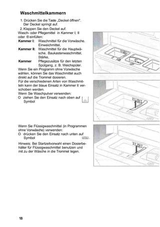 Waschmittelkammern
  1. Drücken Sie die Taste „Deckel öffnen".
    Der Deckel springt auf.
 2. Klappen Sie den Deckel auf.
Wasch- oder Pflegemittel in Kammer I, II
oder ® einfüllen:
Kammer I: Waschmittel für die Vorwäsche.
               Einweichmittel,
Kammer II: Waschmittel für die Hauptwä-
               sche. Baukastenwaschmittel,
               Stärke,
Kammer         Pflegezusätze für den letzten
               Spülgang, z. B. Weichspüler.
Wenn Sie ein Programm ohne Vorwäsche
wählen, können Sie das Waschmittel auch
direkt auf die Trommel dosieren.
Für die verschiedenen Arten von Waschmit-
teln kann der blaue Einsatz in Kammer II ver-
schoben werden.
Wenn Sie Waschpulver verwenden:
O ziehen Sie den Einsatz nach oben auf
     Symbol




Wenn Sie Flüssigwaschmittel (in Programmen
ohne Vonwäsche) verwenden:
O drücken Sie den Einsatz nach unten auf
   Symbol
Hinweis: Bei Startzeitvorwahl einen Dosierbe-
hälter für Flüssigwaschmittel benutzen und
mit zu der Wäsche in die Trommel legen.




18
 
