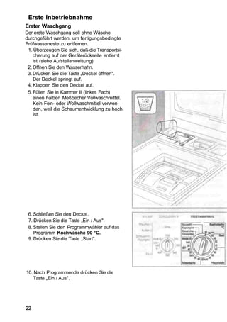 Erste Inbetriebnahme
Erster Waschgang
Der erste Waschgang soll ohne Wäsche
durchgeführt werden, um fertigungsbedingte
Prüfwasserreste zu entfernen.
 1. Überzeugen Sie sich, daß die Transportsi-
    cherung auf der Geräterückseite entfernt
    ist (siehe Aufstellanweisung).
 2. Öffnen Sie den Wasserhahn.
 3. Drücken Sie die Taste „Deckel öffnen".
    Der Deckel springt auf.
 4. Klappen Sie den Deckel auf.
 5. Füllen Sie in Kammer II (linkes Fach)
    einen halben Meßbecher Vollwaschmittel.
    Kein Fein- oder Wollwaschmittel verwen-
    den, weil die Schaumentwicklung zu hoch
    ist.




 6. Schließen Sie den Deckel.
 7. Drücken Sie die Taste „Ein / Aus".
 8. Stellen Sie den Programmwähler auf das
    Programm Kochwäsche 90 °C.
 9. Drücken Sie die Taste „Start".




10. Nach Programmende drücken Sie die
    Taste „Ein / Aus".




22
 