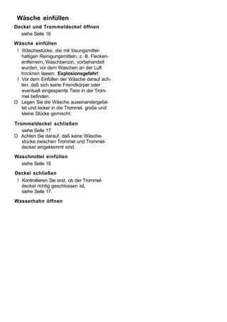 Wäsche einfüllen
Deckel und Trommeldeckel öffnen
  siehe Seite 16
Wäsche einfüllen
 ! Wäschestücke, die mit lösungsmittel-
   haltigen Reinigungsmitteln, z. B. Flecken-
   entfernern, Waschbenzin, vorbehandelt
   wurden, vor dem Waschen an der Luft
   trocknen lassen. Explosionsgefahr!
 I Vor dem Einfüllen der Wäsche darauf ach-
   ten, daß sich keine Fremdkörper oder
   eventuell eingesperrte Tiere in der Trom-
   mel befinden.
O Legen Sie die Wäsche auseinandergefal-
   tet und locker in die Trommel, große und
   kleine Stücke gemischt.

Trommeldeckel schließen
   siehe Seite 17
O Achten Sie darauf, daß keine Wäsche-
   stücke zwischen Trommel und Trommel-
   deckel eingeklemmt sind.
Waschmittel einfüllen
  siehe Seite 18
Deckel schließen
 ! Kontrollieren Sie erst, ob der Trommel-
   deckel richtig geschlossen ist,
   siehe Seite 17.
Wasserhahn öffnen
 