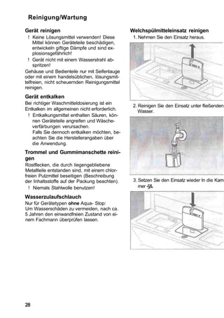 Reinigung/Wartung

Gerät reinigen                                  Welchspülmitteleinsatz reinigen
  ! Keine Lösungsmittel verwenden! Diese         1. Nehmen Sie den Einsatz heraus.
     Mittel können Geräteteile beschädigen,
     entwickeln giftige Dämpfe und sind ex-
     plosionsgefährlich!
  ! Gerät nicht mit einem Wasserstrahl ab-
     spritzen!
Gehäuse und Bedienteile nur mit Seifenlauge
oder mit einem handelsüblichen, lösungsmit-
telfreien, nicht scheuernden Reinigungsmittel
reinigen.
Gerät entkalken
Bei richtiger Waschmitteldosierung ist ein
                                                 2. Reinigen Sie den Einsatz unter fließenden
Entkalken im allgemeinen nicht erforderlich.        Wasser.
 ! Entkalkungsmittel enthalten Säuren, kön-
   nen Geräteteile angreifen und Wäsche-
   verfärbungen verursachen.
   Falls Sie dennoch entkalken möchten, be-
   achten Sie die Herstellerangaben über
   die Anwendung.
Trommel und Gummimanschette reini-
gen
Rostflecken, die durch liegengebliebene
Metallteile entstanden sind, mit einem chlor-
freien Putzmittel beseitigen (Beschreibung
der Inhaltsstoffe auf der Packung beachten).     3. Setzen Sie den Einsatz wieder In die Kam
  ! Niemals Stahlwolle benutzen!                    mer -§&.

Wasserzulaufschlauch
Nur für Gerätetypen ohne Aqua- Stop:
Um Wasserschäden zu vermeiden, nach ca.
5 Jahren den einwandfreien Zustand von ei-
nem Fachmann überprüfen lassen.




28
 