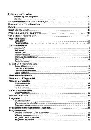 Entsorgungshinweise
    Verpackung des Neugerätes                     4
    Altgerät                                ...   4
Sicherheitshinweise und Warnungen                  5
Umweltschutz / Sparhinweise                        5
Mobilität                                          6
Gerät kennenlernen                                 8
Programmwähler / Programme                        10
Schleuderdrehzahlwähler                           11
Programmablauf
     Taste „Start"                                12
     Programmablauf                               12
Zusatzfunktionen
     „Vorwäsche"                                  13
     „Zeit sparen"                                13
     „Wasser plus"                                13
     „Intensiv / Flecken"                         13
     „Start-und Restzeitanzeige"                  14
     „Start in h"                                 14
     „Restzeitanzeige"
Deckel und Trommeldeckel
     Deckel öffnen                                16
     Trommeldeckel öffnen                         16
     Trommeldeckel schließen                      17
     Deckel schließen                             17
Waschmittelkammern                                18
Wasch- und Pflegemittel                           19
Wäsche vorbereiten
     Wäsche sortieren                             21
     Praktische Tips                              21
     Fleckenentfernung                            21
Erste Inbetriebnahme
     Erster Waschgang                             22
Wäsche einfüllen                                  23
Programm
     Gerät einschalten                            24
     Waschprogramm einstellen                     24
     Programm starten                             24
Programme ohne Schleudern beenden                 25
Programmende
     Wäsche entnehmen / Gerät ausschalten         26
     Wäsche nachlegen                             26
     Programm ändern, Neuwahl                     26
     Programm abbrechen                           26
 