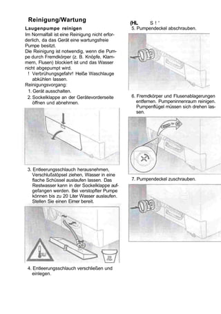 Reinigung/Wartung                              (HL     S ! '
Laugenpumpe reinigen                            5. Pumpendeckel abschrauben.
Im Normalfall ist eine Reinigung nicht erfor-
derlich, da das Gerät eine wartungsfreie
Pumpe besitzt.
Die Reinigung ist notwendig, wenn die Pum-
pe durch Fremdkörper (z. B. Knöpfe, Klam-
mern, Flusen) blockiert ist und das Wasser
nicht abgepumpt wird.
 ! Verbrühungsgefahr! Heiße Waschlauge
    abkühlen lassen.
Reinigungsvorgang:
 1. Gerät ausschalten.
 2. Sockelklappe an der Gerätevorderseite       6. Fremdkörper und Flusenablagerungen
    öffnen und abnehmen.                           entfernen. Pumpeninnenraum reinigen.
                                                   Pumpenflügel müssen sich drehen las-
                                                   sen.




 3. Entleerungsschlauch herausnehmen,
    Verschlußstöpsel ziehen, Wasser in eine
    flache Schüssel auslaufen lassen. Das       7. Pumpendeckel zuschrauben.
    Restwasser kann in der Sockelklappe auf-
    gefangen werden. Bei verstopfter Pumpe
    können bis zu 20 Liter Wasser auslaufen.
    Stellen Sie einen Eimer bereit.




 4. Entleerungsschlauch verschließen und
   einlegen.
 