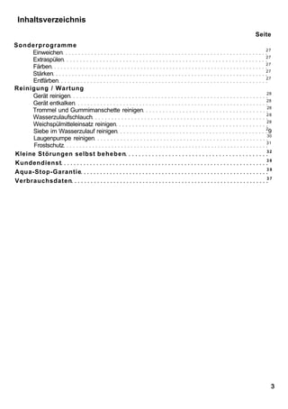 Inhaltsverzeichnis
                                            Seite
Sonderprogramme
                                               27
     Einweichen
                                               27
     Extraspülen
                                               27
     Färben
                                               27
     Stärken
                                               27
     Entfärben
Reinigung / Wartung
                                               28
     Gerät reinigen
                                               28
     Gerät entkalken
                                               28
     Trommel und Gummimanschette reinigen
                                               28
     Wasserzulaufschlauch
                                               28
     Weichspülmitteleinsatz reinigen
                                               2
     Siebe im Wasserzulauf reinigen             9
                                               30
     Laugenpumpe reinigen
                                               31
      Frostschutz
                                               32
Kleine Störungen selbst beheben
                                               38
Kundendienst
                                               38
Aqua-Stop-Garantie
                                               37
Verbrauchsdaten




                                                    3
 