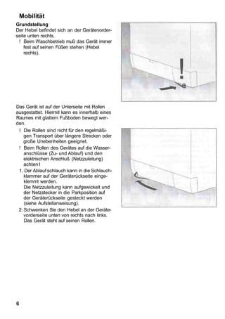 Mobilität
Grundstellung
Der Hebel befindet sich an der Gerätevorder-
seite unten rechts.
 ! Beim Waschbetrieb muß das Gerät immer
    fest auf seinen Füßen stehen (Hebel
    rechts).




Das Gerät ist auf der Unterseite mit Rollen
ausgestattet. Hiermit kann es innerhalb eines
Raumes mit glattem Fußboden bewegt wer-
den.
 I Die Rollen sind nicht für den regelmäßi-
    gen Transport über längere Strecken oder
    große Unebenheiten geeignet.
 ! Beim Rollen des Gerätes auf die Wasser-
    anschlüsse (Zu- und Ablauf) und den
    elektrischen Anschluß (Netzzuleitung)
    achten I
 1. Der Ablauf schlauch kann in die Schlauch-
    klammer auf der Geräterückseite einge-
    klemmt werden.
    Die Netzzuleitung kann aufgewickelt und
    der Netzstecker in die Parkposition auf
    der Geräterückseite gesteckt werden
    (siehe Aufstellanweisung).
 2. Schwenken Sie den Hebel an der Geräte-
    vorderseite unten von rechts nach links.
    Das Gerät steht auf seinen Rollen.




6
 