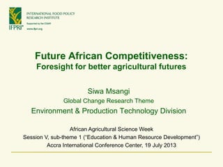 Future African Competitiveness:
Foresight for better agricultural futures
African Agricultural Science Week
Session V, sub-theme 1 (“Education & Human Resource Development”)
Accra International Conference Center, 19 July 2013
Siwa Msangi
Global Change Research Theme
Environment & Production Technology Division
 