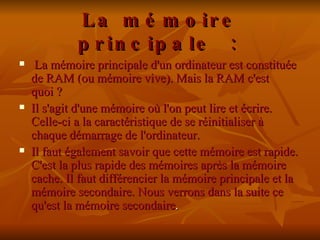 La mémoire principale :     La mémoire principale d'un ordinateur est constituée de RAM (ou mémoire vive). Mais la RAM c'est quoi ? Il s'agit d'une mémoire où l'on peut lire et écrire. Celle-ci a la caractéristique de se réinitialiser à chaque démarrage de l'ordinateur.  Il faut également savoir que cette mémoire est rapide. C'est la plus rapide des mémoires après la mémoire cache. Il faut différencier la mémoire principale et la mémoire secondaire. Nous verrons dans la suite ce qu'est la mémoire secondaire . 