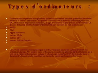 Types d'ordinateurs : Toute machine capable de manipuler des informations binaires peut être qualifiée d'ordinateur, toutefois le terme « ordinateur » est parfois confondu avec la notion d' ordinateur personnel  ( PC , abréviation de  personal computer ), le type d'ordinateur le plus présent sur le marché. Or il existe beaucoup d'autres types d'ordinateurs (la liste suivante est non exhaustive) :  Amiga  Atari  Apple Macintosh  stations Alpha  stations SUN  stations Silicon Graphics La suite de ce dossier, aussi générique soit-elle, s'applique ainsi plus particulièrement aux ordinateurs de type  PC , appelés aussi  ordinateurs compatibles IBM , car IBM est la firme qui a créé les premiers ordinateurs de ce type et a longtemps (jusqu'en 1987) été le leader dans ce domaine, à tel point qu'elle contrôlait les standards, copiés par les autres fabricants.  