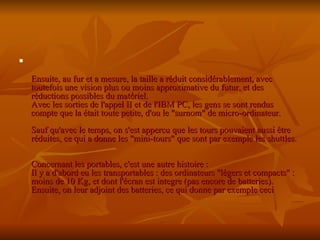 Ensuite, au fur et a mesure, la taille a réduit considérablement, avec toutefois une vision plus ou moins approximative du futur, et des réductions possibles du matériel. Avec les sorties de l'appel II et de l'IBM PC, les gens se sont rendus compte que la était toute petite, d'ou le "surnom" de micro-ordinateur. Sauf qu'avec le temps, on s'est appercu que les tours pouvaient aussi être réduites, ce qui a donne les "mini-tours" que sont par exemple les shuttles. Concernant les portables, c'est une autre histoire : Il y a d'abord eu les transportables : des ordinateurs "légers et compacts" : moins de 10 Kg, et dont l'écran est integre (pas encore de batteries). Ensuite, on leur adjoint des batteries, ce qui donne par exemple ceci   