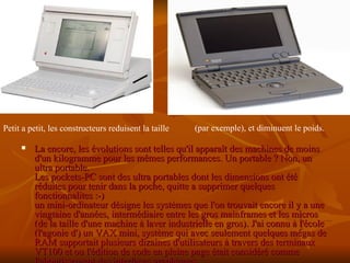 La encore, les évolutions sont telles qu'il apparaît des machines de moins d'un kilogramme pour les mêmes performances. Un portable ? Non, un ultra portable. Les pockets-PC sont des ultra portables dont les dimensions ont été réduites pour tenir dans la poche, quitte a supprimer quelques fonctionnalites :-) un mini-ordinateur désigne les systèmes que l'on trouvait encore il y a une vingtaine d'années, intermédiaire entre les gros mainframes et les micros (de la taille d'une machine à laver industrielle en gros). J'ai connu à l'école (l'agonie d') un VAX mini, système qui avec seulement quelques mégas de RAM supportait plusieurs dizaines d'utilisateurs à travers des terminaux VT100 et ou l'édition de code en pleine page était considéré comme l'aboutissement des interfaces graphiques   Petit a petit, les constructeurs reduisent la taille  (par exemple), et diminuent le poids. 