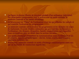 La figure ci-dessus illustre la structure globale d'un ordinateur individuel. Ses principales composantes sont le  processeur  ou unité centrale, la  mémoire centrale  et les  unités d'échange .  Le processeur est "l'âme" de l'ordinateur, c'est lui qui effectue les calculs et qui contrôle l'exécution les programmes.  La mémoire centrale sert à stocker les programmes et les données en cours de traitement. Il existe d'autres mémoires qui peuvent être extérieures à l'ordinateur : les disques, disquettes, bandes magnétiques, sur lesquelles nous reviendrons plus en détail dans la section suivante.  Les unités d'échange permettent la communication entre l'ordinateur et ses auxiliaires, appelés  périphériques  : clavier, écran, souris, imprimantes, mémoires externes, etc.  Processeur, mémoire centrale et unités d'échange communiquent entre eux par un ensemble de connexions appelé  bus . 