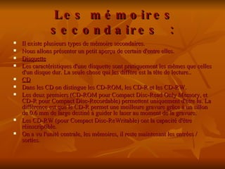   Les mémoires secondaires : Il existe plusieurs types de mémoire secondaires. Nous allons présenter un petit aperçu de certain d'entre elles. Disquette   Les caractéristiques d'une disquette sont pratiquement les mêmes que celles d'un disque dur. La seule chose qui les diffère est la tête de lecture.. CD Dans les CD on distingue les CD-ROM, les CD-R et les CD-RW. Les deux premiers (CD-ROM pour Compact Disc-Read Only Memory, et CD-R pour Compact Disc-Recordable) permettent uniquement d'être lu. La différence est que le CD-R permet une meilleure gravure grâce à un sillon de 0.6 mm de large destiné à guider le laser au moment de la gravure.  Les CD-RW (pour Compact Disc-ReWritable) ont la capacité d'être réinscriptible.   On a vu l'unité centrale, les mémoires, il reste maintenant les entrées / sorties.  