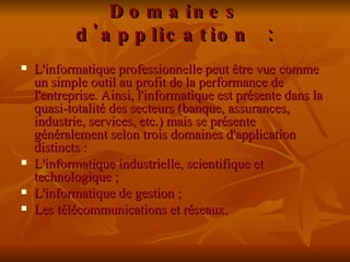 Domaines d'application : L'informatique professionnelle peut être vue comme un simple outil au profit de la performance de l'entreprise. Ainsi, l'informatique est présente dans la quasi-totalité des secteurs (banque, assurances, industrie, services, etc.) mais se présente généralement selon trois domaines d'application distincts :  L'informatique industrielle, scientifique et technologique ; L'informatique de gestion ; Les télécommunications et réseaux. 