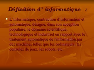 Définition d’informatique : L´informatique, contraction d´information et automatique, désigne, dans son acception populaire, le domaine scientifique, technologique et industriel en rapport avec le traitement automatique de l'information par des machines telles que les ordinateurs, les consoles de jeux, les robots, etc. 