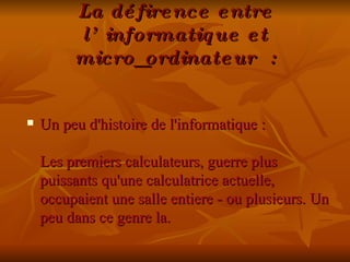 La défirence entre l’informatique et micro_ordinateur : Un peu d'histoire de l'informatique :  Les premiers calculateurs, guerre plus puissants qu'une calculatrice actuelle, occupaient une salle entiere - ou plusieurs. Un peu dans ce genre la.  
