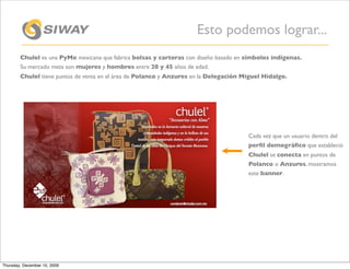 Esto podemos lograr...
        Chulel es una PyMe mexicana que fabrica bolsas y carteras con diseño basado en símbolos indígenas.
        Su mercado meta son mujeres y hombres entre 20 y 45 años de edad.
        Chulel tiene puntos de venta en el área de Polanco y Anzures en la Delegación Miguel Hidalgo.




                                                                                       Cada vez que un usuario dentro del
                                                                                       perﬁl demográﬁco que estableció
                                                                                       Chulel se conecta en puntos de
                                                                                       Polanco o Anzures, mostramos
                                                                                       este banner.




Thursday, December 10, 2009
 