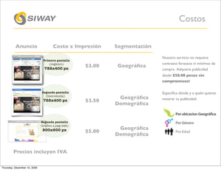 Costos

          Anuncio                     Costo x Impresión     Segmentación

                                                                           Nuestro servicio no requiere
                               Primera pantalla
                                  (registro)                               contratos forzosos ni mínimos de
                                728x400 px
                                                    $3.00    Geográﬁca
                                                                           compra. Adquiere publicidad
                                                                           desde $50.00 pesos sin
                                                                           compromisos!

                              Segunda pantalla                             Especiﬁca dónde y a quién quieres
                                (bienvenida)
                                                             Geográﬁca     mostrar tu publicidad:
                               728x400 px           $3.50
                                                            Demográﬁca


                              Segunda pantalla
                              (tráfico a pag web)
                               900x600 px                    Geográﬁca
                                                    $5.00
                                                            Demográﬁca


        Precios incluyen IVA

Thursday, December 10, 2009
 