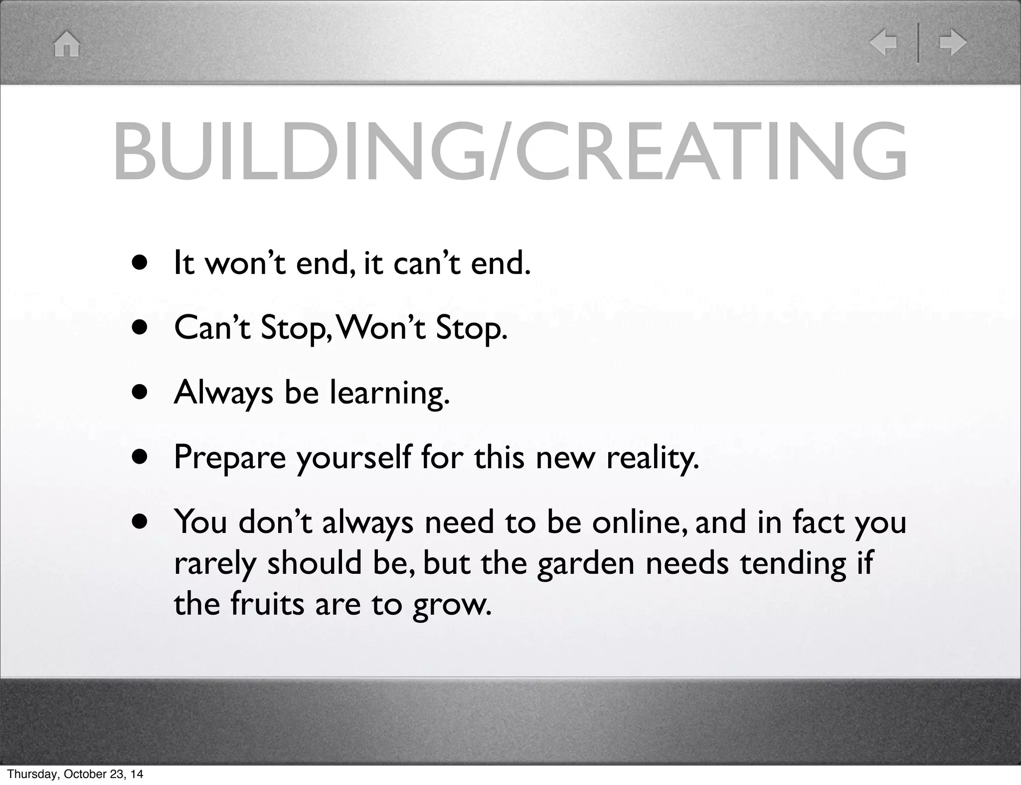 BUILDING/CREATING 
• It won’t end, it can’t end. 
• Can’t Stop, Won’t Stop. 
• Always be learning. 
• Prepare yourself for this new reality. 
• You don’t always need to be online, and in fact you 
rarely should be, but the garden needs tending if 
the fruits are to grow. 
Thursday, October 23, 14 
 