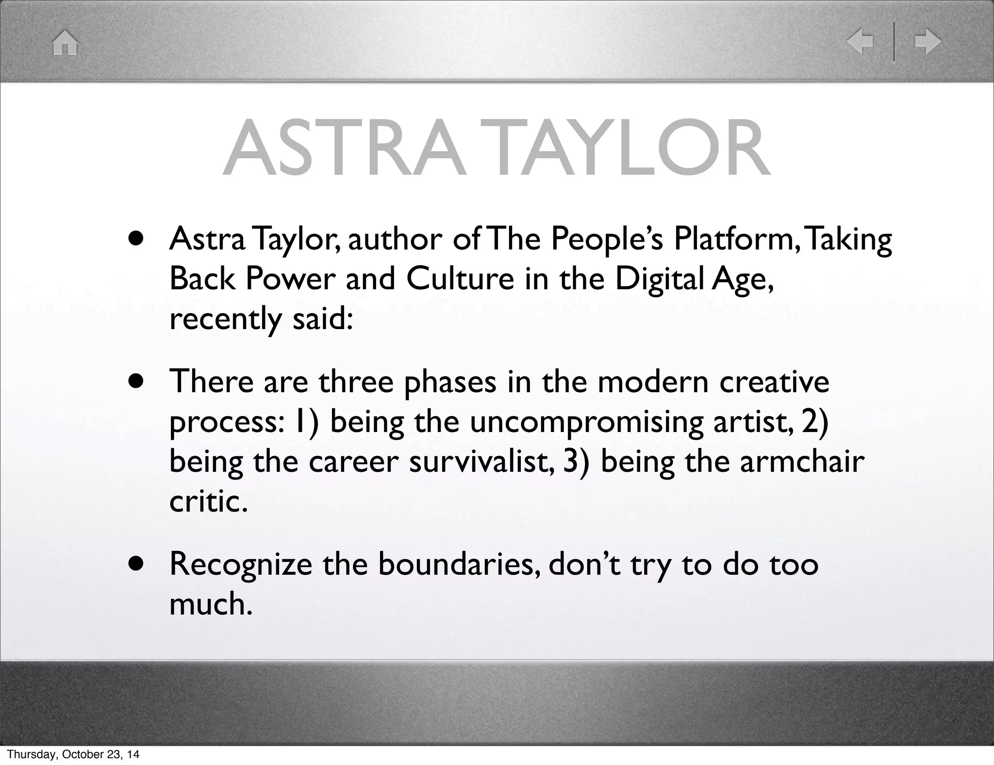 ASTRA TAYLOR 
• Astra Taylor, author of The People’s Platform, Taking 
Back Power and Culture in the Digital Age, 
recently said: 
• There are three phases in the modern creative 
process: 1) being the uncompromising artist, 2) 
being the career survivalist, 3) being the armchair 
critic. 
• Recognize the boundaries, don’t try to do too 
much. 
Thursday, October 23, 14 
 