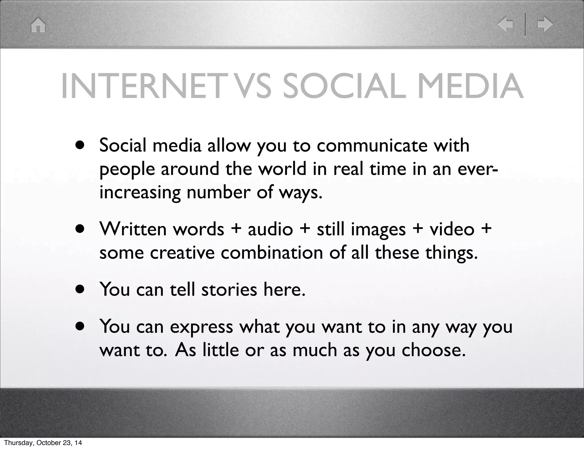 INTERNET VS SOCIAL MEDIA 
• Social media allow you to communicate with 
people around the world in real time in an ever-increasing 
number of ways. 
• Written words + audio + still images + video + 
some creative combination of all these things. 
• You can tell stories here. 
• You can express what you want to in any way you 
want to. As little or as much as you choose. 
Thursday, October 23, 14 
 
