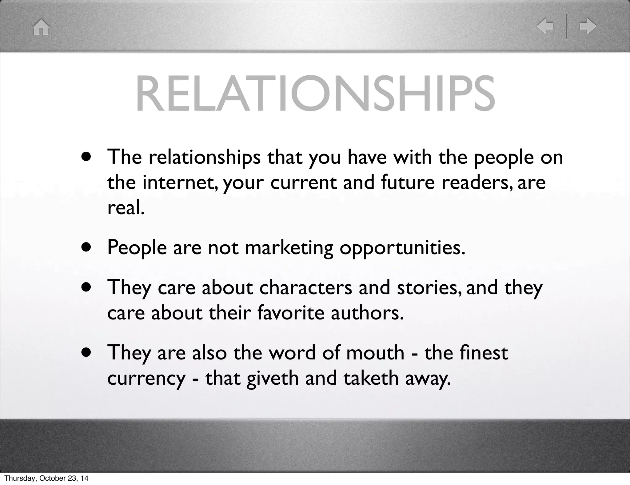RELATIONSHIPS 
• The relationships that you have with the people on 
the internet, your current and future readers, are 
real. 
• People are not marketing opportunities. 
• They care about characters and stories, and they 
care about their favorite authors. 
• They are also the word of mouth - the finest 
currency - that giveth and taketh away. 
Thursday, October 23, 14 
 