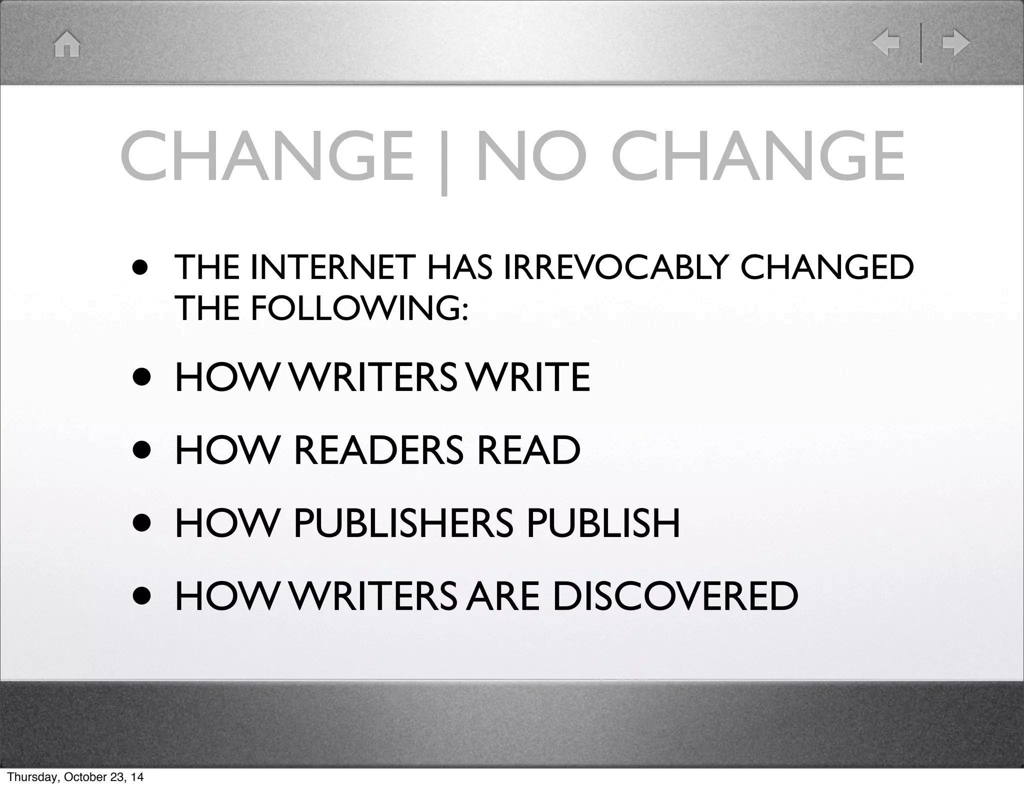 CHANGE | NO CHANGE 
• THE INTERNET HAS IRREVOCABLY CHANGED 
THE FOLLOWING: 
• HOW WRITERS WRITE 
• HOW READERS READ 
• HOW PUBLISHERS PUBLISH 
• HOW WRITERS ARE DISCOVERED 
Thursday, October 23, 14 
 