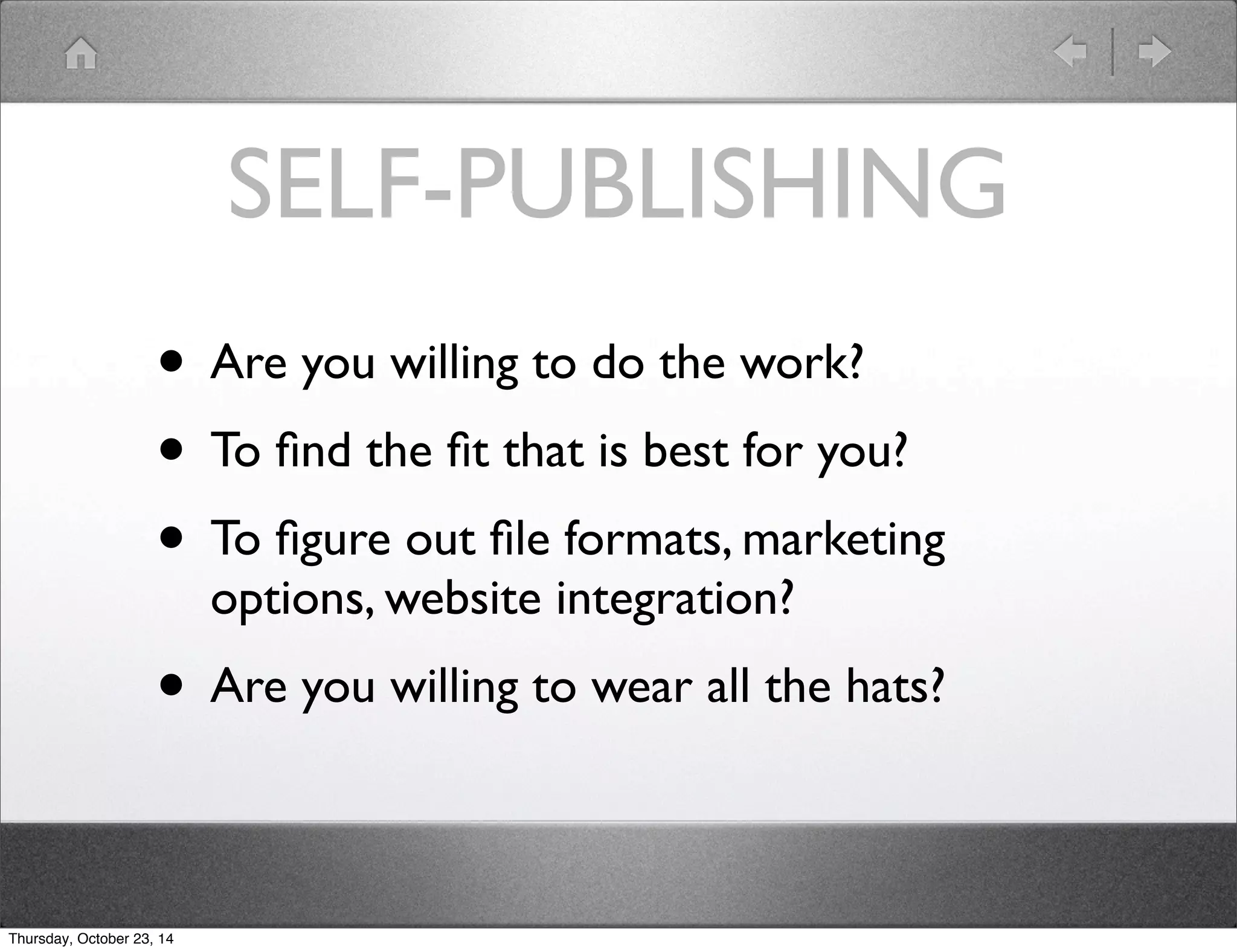 SELF-PUBLISHING 
• Are you willing to do the work? 
• To find the fit that is best for you? 
• To figure out file formats, marketing 
options, website integration? 
• Are you willing to wear all the hats? 
Thursday, October 23, 14 
 