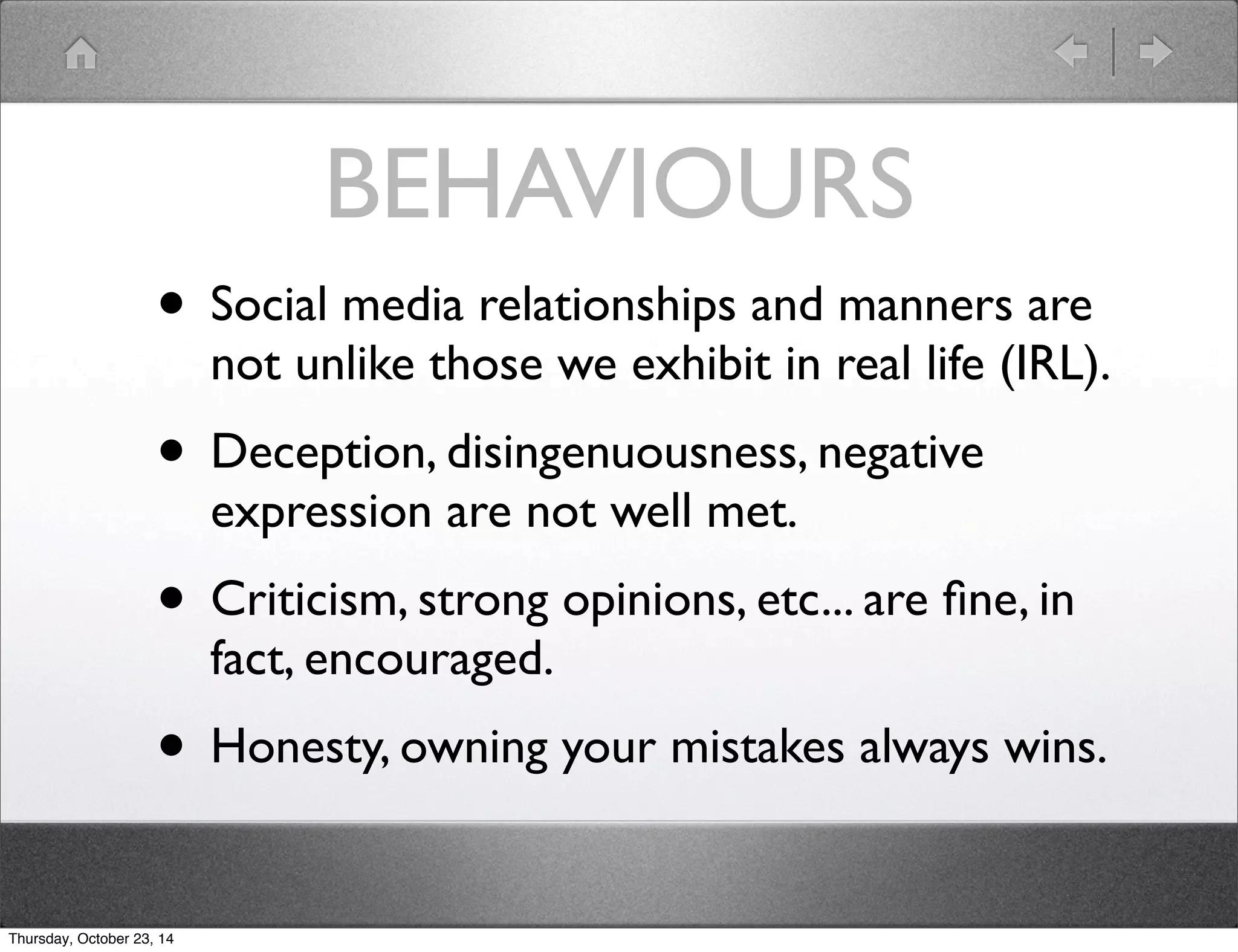 BEHAVIOURS 
• Social media relationships and manners are 
not unlike those we exhibit in real life (IRL). 
• Deception, disingenuousness, negative 
expression are not well met. 
• Criticism, strong opinions, etc... are fine, in 
fact, encouraged. 
• Honesty, owning your mistakes always wins. 
Thursday, October 23, 14 
 