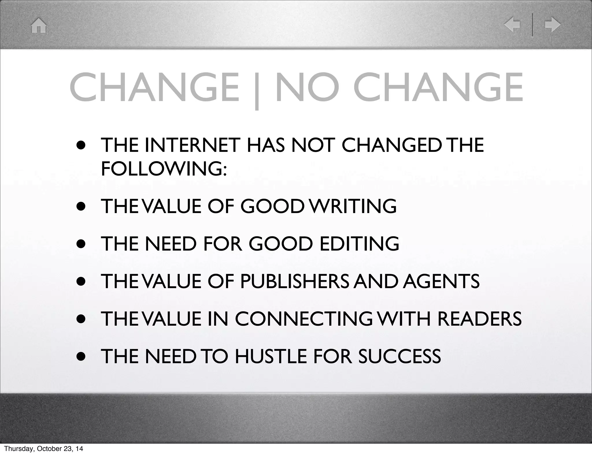 CHANGE | NO CHANGE 
• THE INTERNET HAS NOT CHANGED THE 
FOLLOWING: 
• THE VALUE OF GOOD WRITING 
• THE NEED FOR GOOD EDITING 
• THE VALUE OF PUBLISHERS AND AGENTS 
• THE VALUE IN CONNECTING WITH READERS 
• THE NEED TO HUSTLE FOR SUCCESS 
Thursday, October 23, 14 
 