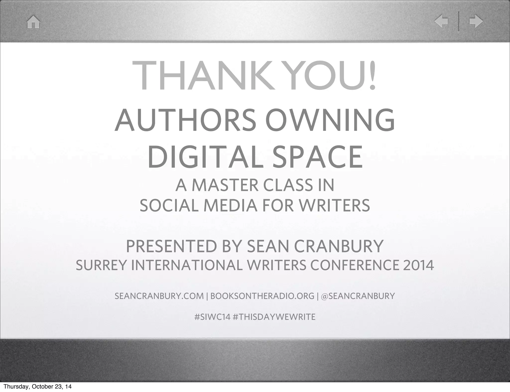 THANK YOU! 
AUTHORS OWNING 
DIGITAL SPACE 
A MASTER CLASS IN 
SOCIAL MEDIA FOR WRITERS 
PRESENTED BY SEAN CRANBURY 
SURREY INTERNATIONAL WRITERS CONFERENCE 2014 
SEANCRANBURY.COM | BOOKSONTHERADIO.ORG | @SEANCRANBURY 
#SIWC14 #THISDAYWEWRITE 
Thursday, October 23, 14 
