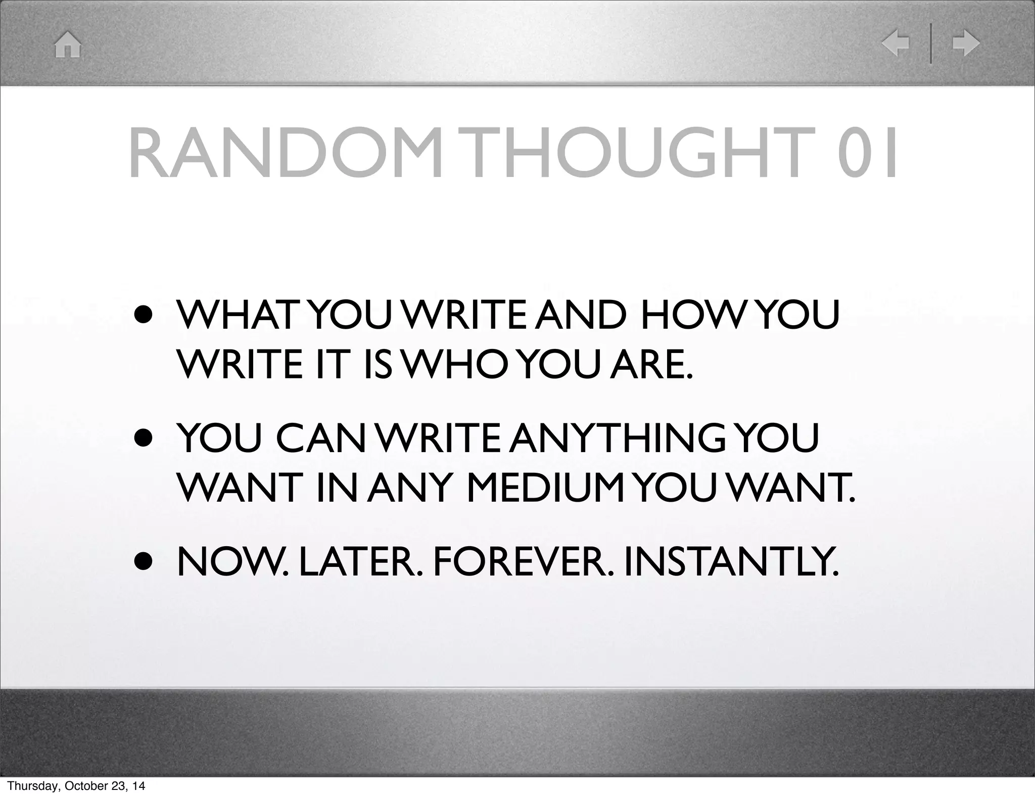 RANDOM THOUGHT 01 
• WHAT YOU WRITE AND HOW YOU 
WRITE IT IS WHO YOU ARE. 
• YOU CAN WRITE ANYTHING YOU 
WANT IN ANY MEDIUM YOU WANT. 
• NOW. LATER. FOREVER. INSTANTLY. 
Thursday, October 23, 14 
 