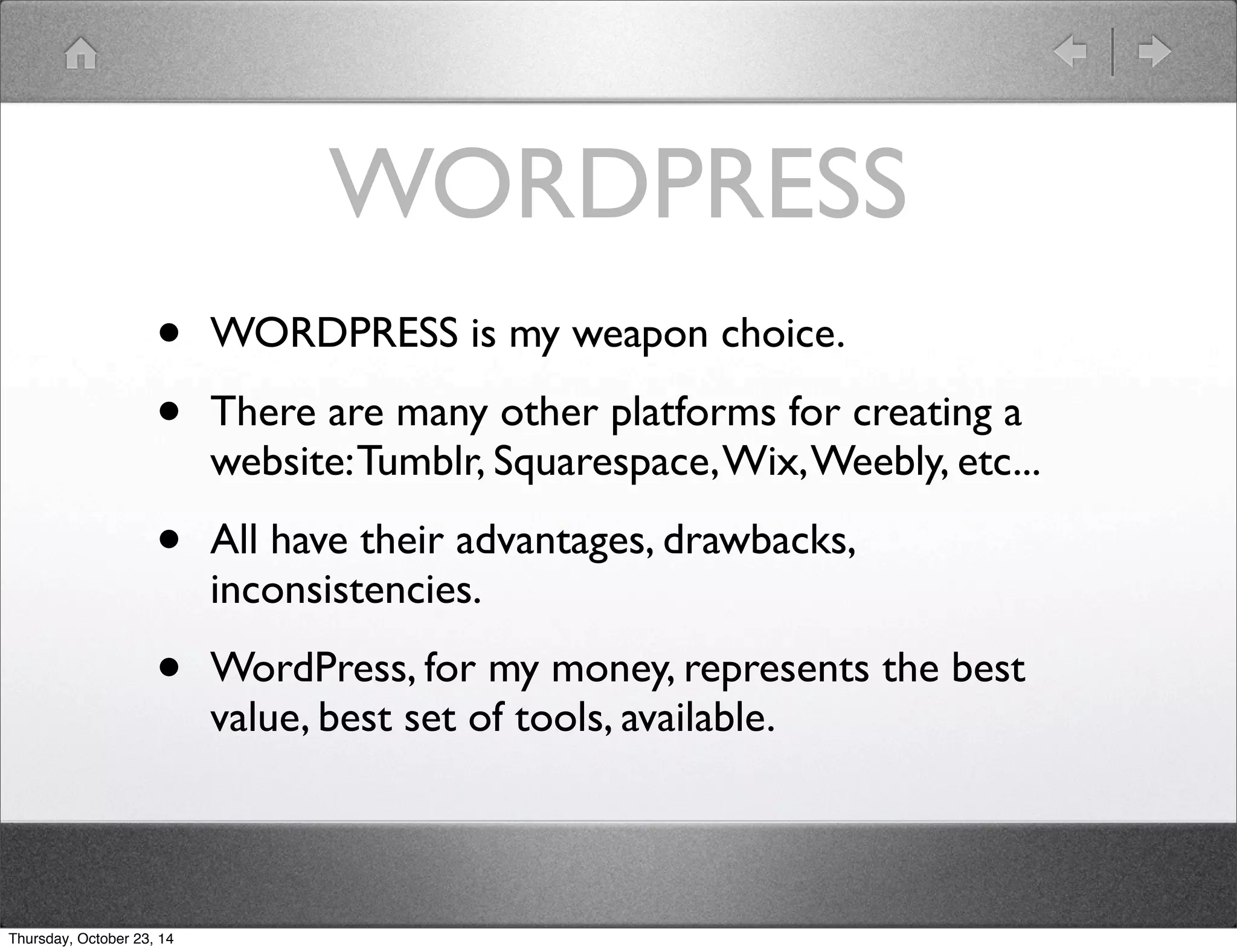 WORDPRESS 
• WORDPRESS is my weapon choice. 
• There are many other platforms for creating a 
website: Tumblr, Squarespace, Wix, Weebly, etc... 
• All have their advantages, drawbacks, 
inconsistencies. 
• WordPress, for my money, represents the best 
value, best set of tools, available. 
Thursday, October 23, 14 
 