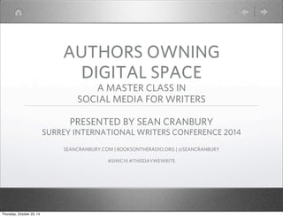 AUTHORS OWNING 
DIGITAL SPACE 
A MASTER CLASS IN 
SOCIAL MEDIA FOR WRITERS 
PRESENTED BY SEAN CRANBURY 
SURREY INTERNATIONAL WRITERS CONFERENCE 2014 
SEANCRANBURY.COM | BOOKSONTHERADIO.ORG | @SEANCRANBURY 
#SIWC14 #THISDAYWEWRITE 
Thursday, October 23, 14 
 