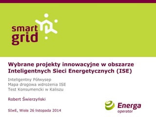 Wybrane projekty innowacyjne w obszarze Inteligentnych Sieci Energetycznych (ISE) Inteligentny Półwysep Mapa drogowa wdrożenia ISE Test Konsumencki w Kaliszu Robert Świerzyński SIwE, Wisła 26 listopada 2014  