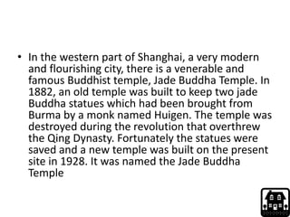 • In the western part of Shanghai, a very modern
and flourishing city, there is a venerable and
famous Buddhist temple, Jade Buddha Temple. In
1882, an old temple was built to keep two jade
Buddha statues which had been brought from
Burma by a monk named Huigen. The temple was
destroyed during the revolution that overthrew
the Qing Dynasty. Fortunately the statues were
saved and a new temple was built on the present
site in 1928. It was named the Jade Buddha
Temple
 