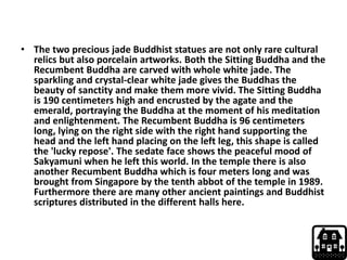 • The two precious jade Buddhist statues are not only rare cultural
relics but also porcelain artworks. Both the Sitting Buddha and the
Recumbent Buddha are carved with whole white jade. The
sparkling and crystal-clear white jade gives the Buddhas the
beauty of sanctity and make them more vivid. The Sitting Buddha
is 190 centimeters high and encrusted by the agate and the
emerald, portraying the Buddha at the moment of his meditation
and enlightenment. The Recumbent Buddha is 96 centimeters
long, lying on the right side with the right hand supporting the
head and the left hand placing on the left leg, this shape is called
the 'lucky repose'. The sedate face shows the peaceful mood of
Sakyamuni when he left this world. In the temple there is also
another Recumbent Buddha which is four meters long and was
brought from Singapore by the tenth abbot of the temple in 1989.
Furthermore there are many other ancient paintings and Buddhist
scriptures distributed in the different halls here.
 
