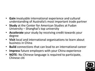 • Gain invaluable international experience and cultural
understanding of Australia’s most important trade partner
• Study at the Center for American Studies at Fudan
University – Shanghai’s top university
• Accelerate your study by receiving credit towards your
degree
• Visit local and international organisations to learn about
business in China
• Build connections that can lead to an international career
• Impress future employers with your China experience
• NOTE: No Chinese language is required to participate,
Chinese citi
 