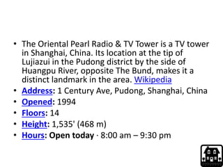 • The Oriental Pearl Radio & TV Tower is a TV tower
in Shanghai, China. Its location at the tip of
Lujiazui in the Pudong district by the side of
Huangpu River, opposite The Bund, makes it a
distinct landmark in the area. Wikipedia
• Address: 1 Century Ave, Pudong, Shanghai, China
• Opened: 1994
• Floors: 14
• Height: 1,535' (468 m)
• Hours: Open today · 8:00 am – 9:30 pm
 