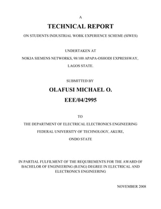 A
TECHNICAL REPORT
ON STUDENTS INDUSTRIAL WORK EXPERIENCE SCHEME (SIWES)
UNDERTAKEN AT
NOKIA SIEMENS NETWORKS, 98/100 APAPA-OSHODI EXPRESSWAY,
LAGOS STATE.
SUBMITTED BY
OLAFUSI MICHAEL O.
EEE/04/2995
TO
THE DEPARTMENT OF ELECTRICAL ELECTRONICS ENGINEERING
FEDERAL UNIVERSITY OF TECHNOLOGY, AKURE,
ONDO STATE
IN PARTIAL FULFILMENT OF THE REQUIREMENTS FOR THE AWARD OF
BACHELOR OF ENGINEERING (B.ENG) DEGREE IN ELECTRICAL AND
ELECTRONICS ENGINEERING
NOVEMBER 2008
 