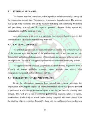 3.2 INTERNAL APPRAISAL
The internal appraisal, sometimes, called a position audit is essentially a survey of
the organization current state. The resources it possesses, its performance. The appraise
may cover every functional area of the business marketing and distributing production
and purchasing, research and development, personnel, finance listing against the
standards that might be expected or set.
As a preliminary to or even as a substitute for, a more exhaustive survey, the
identification of key success function may be fruitful.
3.3 EXTERNAL APPRAISAL
The external appraised or environmental analysis consists of a systematic survey
of the relevant areas and factors of the environment such as the structure and the
demand and technological characteristics of the industry, government influence and any
social pressure. The aim of this appraisal part of the environmental monitoring process.
The appraisal should reveal on competitors and markets may be gathered from a
diversity of sources published company report, statistics and report, sales
representatives, research and development staff etc.
3.4 FORECAST OF FUTURE PERFORMANCE
Given the information emerging from internal and external appraisal, the
organization now prepare forecast of future performance based on a passive forward
project on as a reference projection and agent as the forecast over the planning time
horizon. This will give a set of corporate performance measures return on capital,
market share, productivity etc. which can be directly compared with those desired from
the strategic objective mission. Inevitably, there will be a difference between the two
10
 