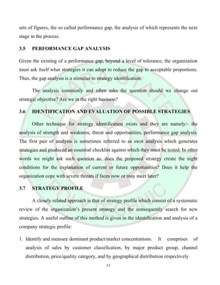 sets of figures, the so called performance gap, the analysis of which represents the next
stage in the process.
3.5 PERFORMANCE GAP ANALYSIS
Given the existing of a performance gap, beyond a level of tolerance, the organization
must ask itself what strategies it can adopt to reduce the gap to acceptable proportions.
Thus, the gap analysis is a stimulus to strategy identification.
The analysis commonly and often asks the question should we change out
strategic objective? Are we in the right business?
3.6 IDENTIFICATION AND EVALUATION OF POSSIBLE STRATEGIES
Other technique for strategy identification exists and they are namely:- the
analysis of strength and weakness, threat and opportunities, performance gap analysis.
The first pair of analysis is sometimes referred to as swot analysis which generates
strategies and produced an essential checklist against which they must be tested. In other
words we might ask such question as: does the proposed strategy create the night
conditions for the explanation of current or future opportunities? Does it help the
organization cope with severe threats if faces now or may meet later?
3.7 STRATEGY PROFILE
A closely related approach is that of strategy profile which consist of a systematic
review of the organization’s present strategy and the consequently search for new
strategies. A useful outline of this method is given in the identification and analysis of a
company strategic profile:
1. Identify and measure dominant product/market concentrations. It comprises of
analysis of sales by customer classification, by major product group, channel
distribution, price/quality category, and by geographical distribution respectively
11
 