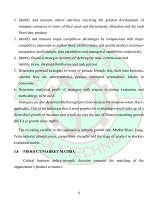 2. Identify and measure unit/or activities receiving the greatest development of
company resources in terms of their asset and discretionary allocation and the cash
flows they produce.
3. Identify and measure major competitive advantages by compassions with major
competitive expressed as market share, product price, and quality product customers
acceptance, profit margin, plan capabilities and managerial capabilities respectively.
4. Identify financial strategies in terms of: debt/equity ratio, current asset and
liability ratios, dividend distribution and cash petition.
5. Determine personal strategies in terms of attitude towards risk, their time horizons,
whether they are entrepreneurial, possess functional orientations, behave in
consensus.
6. Determine analytical profit of strategies with respect to timing evaluation and
methodology to be used.
Strategies are also determinable through post folio analysis for situation where this is
applicable. This is the technique that is most popular for evaluating overall make up of a
diversified growth of business unit which involve the use of Boston consulting growth
(BCG) or growth share matrix.
The revealing variable in this approach is industry growth rate, Market Share, Long-
Term industry attractiveness, competitive strengths and the stage of product or markets
evaluation/matrix.
3.8 PRODUCT/MARKET MATRIX
Critical business policy/strength, decision concerns the matching of the
organization’s product to market.
12
 