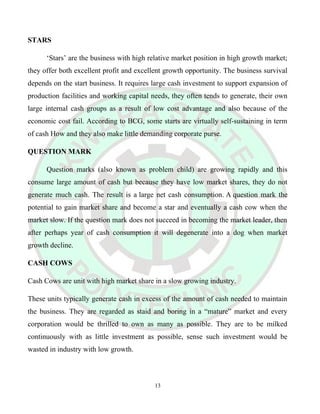 STARS
‘Stars’ are the business with high relative market position in high growth market;
they offer both excellent profit and excellent growth opportunity. The business survival
depends on the start business. It requires large cash investment to support expansion of
production facilities and working capital needs, they often tends to generate, their own
large internal cash groups as a result of low cost advantage and also because of the
economic cost fail. According to BCG, some starts are virtually self-sustaining in term
of cash How and they also make little demanding corporate purse.
QUESTION MARK
Question marks (also known as problem child) are growing rapidly and this
consume large amount of cash but because they have low market shares, they do not
generate much cash. The result is a large net cash consumption. A question mark the
potential to gain market share and become a star and eventually a cash cow when the
market slow. If the question mark does not succeed in becoming the market leader, then
after perhaps year of cash consumption it will degenerate into a dog when market
growth decline.
CASH COWS
Cash Cows are unit with high market share in a slow growing industry.
These units typically generate cash in excess of the amount of cash needed to maintain
the business. They are regarded as staid and boring in a “mature” market and every
corporation would be thrilled to own as many as possible. They are to be milked
continuously with as little investment as possible, sense such investment would be
wasted in industry with low growth.
13
 