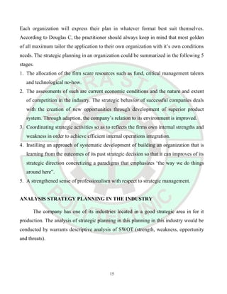 Each organization will express their plan in whatever format best suit themselves.
According to Douglas C, the practitioner should always keep in mind that most golden
of all maximum tailor the application to their own organization with it’s own conditions
needs. The strategic planning in an organization could be summarized in the following 5
stages.
1. The allocation of the firm scare resources such as fund, critical management talents
and technological no-how.
2. The assessments of such are current economic conditions and the nature and extent
of competition in the industry. The strategic behavior of successful companies deals
with the creation of new opportunities through development of superior product
system. Through adaption, the company’s relation to its environment is improved.
3. Coordinating strategic activities so as to reflects the firms own internal strengths and
weakness in order to achieve efficient internal operations integration.
4. Instilling an approach of systematic development of building an organization that is
learning from the outcomes of its past strategic decision so that it can improves of its
strategic direction concretizing a paradigms that emphasizes ‘the way we do things
around here”.
5. A strengthened sense of professionalism with respect to strategic management.
ANALYSIS STRATEGY PLANNING IN THE INDUSTRY
The company has one of its industries located in a good strategic area in for it
production. The analysis of strategic planning in this planning in this industry would be
conducted by warrants descriptive analysis of SWOT (strength, weakness, opportunity
and threats).
15
 