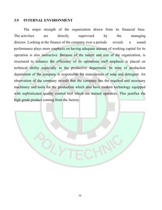 3.9 INTERNAL ENVIRONMENT
The major strength of the organization drawn from its financial base.
The activities are directly supervised by the managing
director. Looking at the finance of the company over a periods reveals a sound
performance plays more emphasis on having adequate amount of working capital for its
operation is also instructive. Because of the nature and size of the organization, is
structured to enhance the efficiency of its operations staff emphasis is placed on
technical ability especially in the productive department. In term of production
department of the company is responsible for manufacture of soap and detergent. An
observation of the company reveals that the company has the required and necessary
machinery and tools for the production which also have modern technology equipped
with sophisticated quality control tool which are trained operators. This justifies the
high grade product coming from the factory.
16
 