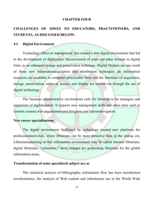 CHAPTER FOUR
CHALLENGES OF SIWES TO EDUCATORS, PRACTITIONERS, AND
STUDENTS, AS DISCUSSED BELOW:
4.1 Digital Environment
Technology effect on management, has created a new digital environment that led
to the development of digitization, theconversion of print and other formats to digital
form, as an enhanced storage and preservation technique. Digital libraries are one result
of these new informationacquisition and distribution techniques all information
resources are available in computer processable form and the functions of acquisition,
storage, preservation, retrieval, access, and display are carried out through the use of
digital technology.
The business administrative environment calls for librarian to be managers and
organizers of digitalcontent. It requires new management skills and other roles such as
content creators,web pageplannersand designers,and Internetnavigators.
New career specializations
The digital environment facilitated by technology created new platforms for
professionalactivities, where librarians can be more proactive than in the analog era.
Librariansoperating in this information environment may be called Internet librarians,
digital librarians, “cybrarians,” these changes are positioning librarians for the global
information arena.
Transformation of some specialized subject are as
The statistical analysis of bibliographic information flow has been transformed
towebometrics, the analysis of Web content and information use in the World Wide
17
 