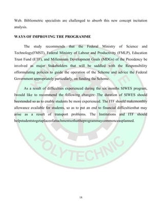 Web. Bibliometric specialists are challenged to absorb this new concept incitation
analysis.
WAYS OF IMPROVING THE PROGRAMME
The study recommends that the Federal Ministry of Science and
Technology(FMST), Federal Ministry of Labour and Productivity (FMLP), Education
Trust Fund (ETF), and Millennium Development Goals (MDGs) of the Presidency be
involved as major Stakeholders that will be saddled with the Responsibility
offormulating policies to guide the operation of the Scheme and advice the Federal
Government appropriately particularly, on funding the Scheme.
As a result of difficulties experienced during the six months SIWES program,
Iwould like to recommend the following changes: The duration of SIWES should
beextended so as to enable students be more experienced. The ITF should makemonthly
allowance available for students, so as to put an end to financial difficultiesthat may
arise as a result of transport problems. The Institutions and ITF should
helpstudentstogetaplaceofattachmentsothattheprogrammaycommenceasplanned.
18
 