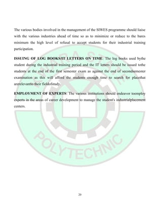 The various bodies involved in the management of the SIWES programme should liaise
with the various industries ahead of time so as to minimize or reduce to the bares
minimum the high level of refusal to accept students for their industrial training
participation.
ISSUING OF LOG BOOKS/IT LETTERS ON TIME: The log books used bythe
student during the industrial training period and the IT letters should be issued tothe
students at the end of the first semester exam as against the end of secondsemester
examination as this will afford the students enough time to search for placethat
arerelevantto their fieldofstudy.
EMPLOYMENT OF EXPERTS: The various institutions should endeavor toemploy
experts in the areas of career development to manage the student's industrialplacement
centers.
20
 