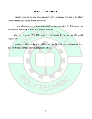 ACKNOWLEDGEMENT
I wish to acknowledge and thank everyone who contributed one way or the other
towards the success of my industrial training.
My special thanks goes to the management and my supervisor for their numerous
contribution and effort to make this research a success.
Also my beloved PARENTS and my colleagues for giving me the great
opportunity.
I want to say a big thanks to my siblings and my friends for their support and love
also my friends for their encouragement and advice.
3
 