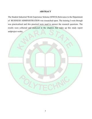 ABSTRACT
The Student Industrial Work Experience Scheme (SIWES) Relevance to the Department
of BUSINESS ADMINISTRATION was researched upon. The training I went through
was practicalized and this practical were used to answer the research questions. The
results were collected and analyzed in the chapters that make up this study report
andproject works.
4
 